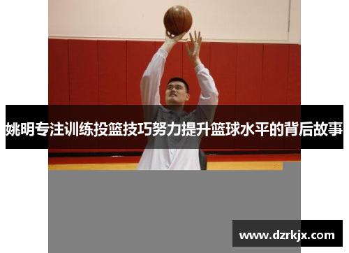 姚明专注训练投篮技巧努力提升篮球水平的背后故事