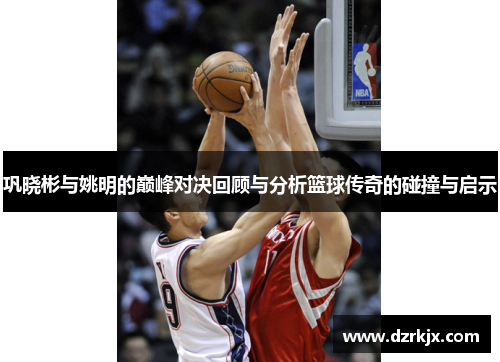 巩晓彬与姚明的巅峰对决回顾与分析篮球传奇的碰撞与启示