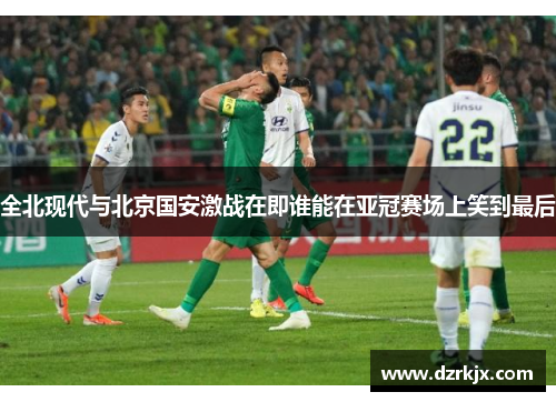 全北现代与北京国安激战在即谁能在亚冠赛场上笑到最后