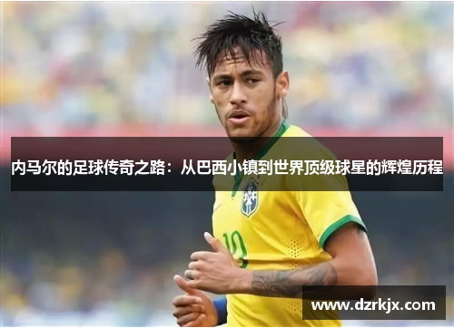 内马尔的足球传奇之路：从巴西小镇到世界顶级球星的辉煌历程