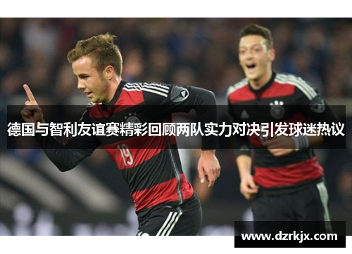 德国与智利友谊赛精彩回顾两队实力对决引发球迷热议