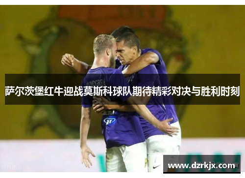 萨尔茨堡红牛迎战莫斯科球队期待精彩对决与胜利时刻